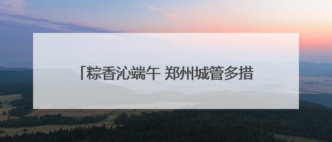 粽香沁端午 郑州城管多措并举保障城市运行平稳有序