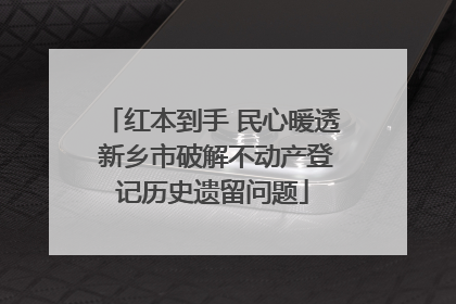 红本到手 民心暖透 新乡市破解不动产登记历史遗留问题