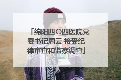绵阳四〇四医院党委书记周云 接受纪律审查和监察调查
