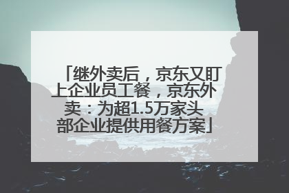 继外卖后，京东又盯上企业员工餐，京东外卖：为超1.5万家头部企业提供用餐方案