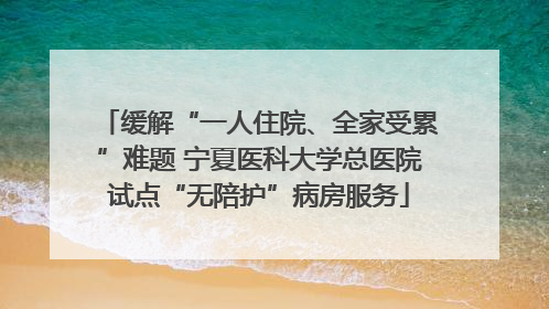 缓解“一人住院、全家受累”难题 宁夏医科大学总医院试点“无陪护”病房服务