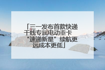 三一发布首款快递干线专属电动重卡 “速递新星”续航更远成本更低