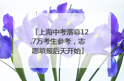 上海中考落幕12.7万考生参考，志愿填报后天开始