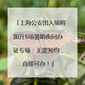上海公安出入境将加开5场暑期夜间办证专场：无需预约，直接可办！