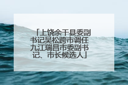上饶余干县委副书记吴松跨市调任九江瑞昌市委副书记、市长候选人