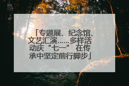 专题展、纪念馆、文艺汇演……多样活动庆“七一” 在传承中坚定前行脚步