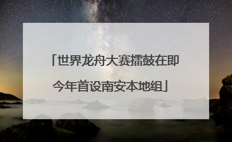 世界龙舟大赛擂鼓在即 今年首设南安本地组