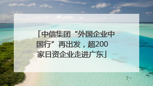 中信集团“外国企业中国行”再出发，超200家日资企业走进广东