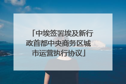 中埃签署埃及新行政首都中央商务区城市运营执行协议