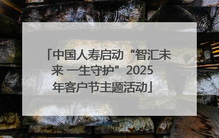 中国人寿启动“智汇未来 一生守护”2025年客户节主题活动