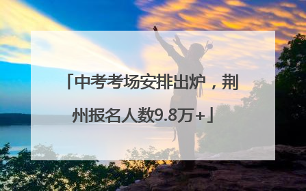 中考考场安排出炉，荆州报名人数9.8万+