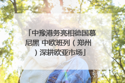 中豫港务亮相德国慕尼黑 中欧班列（郑州）深耕欧亚市场