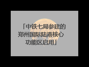 中铁七局参建的郑州国际陆港核心功能区启用