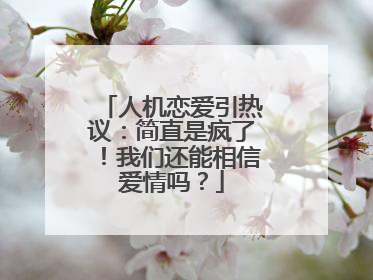 人机恋爱引热议：简直是疯了！我们还能相信爱情吗？