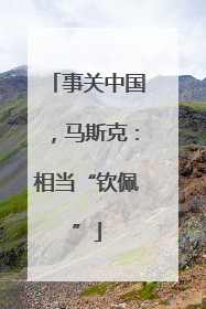 事关中国，马斯克：相当“钦佩”