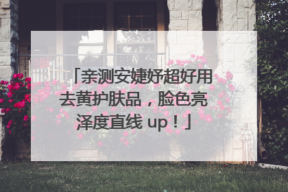 亲测安婕妤超好用去黄护肤品，脸色亮泽度直线 up！