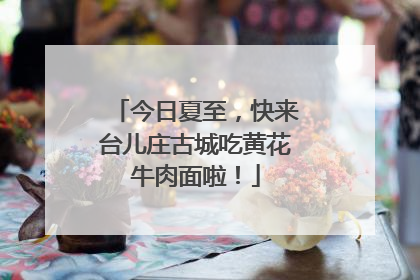 今日夏至，快来台儿庄古城吃黄花牛肉面啦！