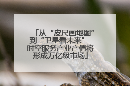 从“皮尺画地图”到“卫星看未来” 时空服务产业产值将形成万亿级市场