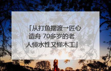 从打鱼摆渡→匠心造舟 70多岁的老人懂水性又懂木工