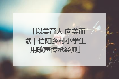 以美育人 向美而歌｜信阳乡村小学生用歌声传承经典