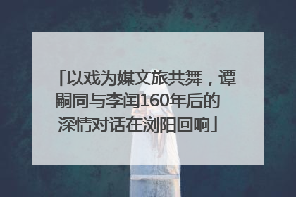 以戏为媒文旅共舞，谭嗣同与李闰160年后的深情对话在浏阳回响