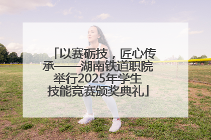 以赛砺技，匠心传承——湖南铁道职院举行2025年学生技能竞赛颁奖典礼