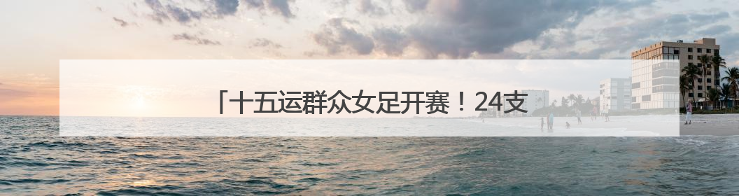 十五运群众女足开赛！24支“铿锵玫瑰”会战珠海金湾