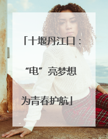 十堰丹江口：“电”亮梦想 为青春护航
