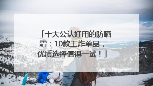 十大公认好用的防晒霜：10款王炸单品，优质选择值得一试！