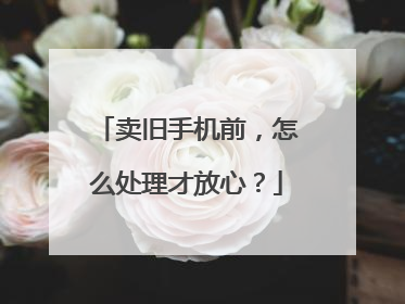 卖旧手机前，怎么处理才放心？