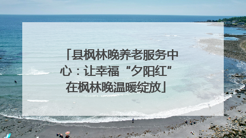 县枫林晚养老服务中心：让幸福“夕阳红”在枫林晚温暖绽放