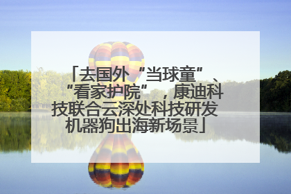 去国外“当球童”、“看家护院”，康迪科技联合云深处科技研发机器狗出海新场景