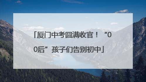 厦门中考圆满收官！“00后”孩子们告别初中