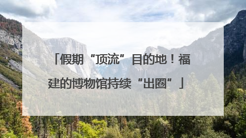 假期“顶流”目的地！福建的博物馆持续“出圈”