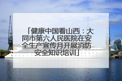 健康中国看山西：大同市第六人民医院在安全生产宣传月开展消防安全知识培训