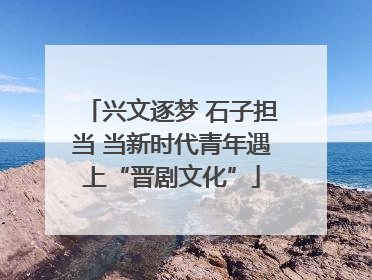 兴文逐梦 石子担当 当新时代青年遇上“晋剧文化”