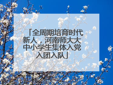 全周期培育时代新人，河南师大大中小学生集体入党入团入队