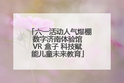 六一活动人气爆棚 数字济南体验馆 VR 盒子 科技赋能儿童未来教育