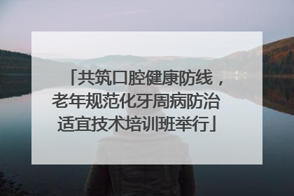 共筑口腔健康防线，老年规范化牙周病防治适宜技术培训班举行