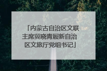 内蒙古自治区文联主席冀晓青履新自治区文旅厅党组书记