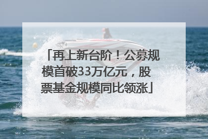 再上新台阶！公募规模首破33万亿元，股票基金规模同比领涨