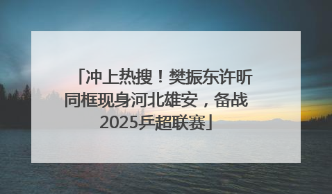 冲上热搜！樊振东许昕同框现身河北雄安，备战2025乒超联赛