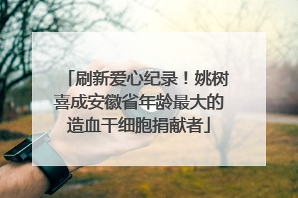 刷新爱心纪录！姚树喜成安徽省年龄最大的造血干细胞捐献者