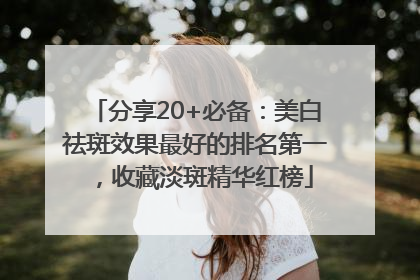 分享20+必备：美白祛斑效果最好的排名第一，收藏淡斑精华红榜