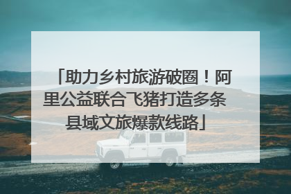助力乡村旅游破圈！阿里公益联合飞猪打造多条县域文旅爆款线路