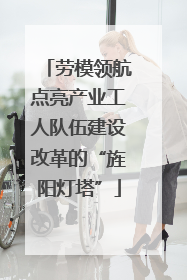 劳模领航点亮产业工人队伍建设改革的“旌阳灯塔”