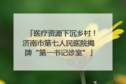 医疗资源下沉乡村！济南市第七人民医院揭牌“第一书记诊室”