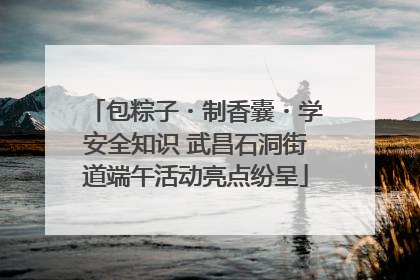 包粽子・制香囊・学安全知识 武昌石洞街道端午活动亮点纷呈
