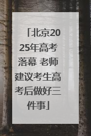 北京2025年高考落幕 老师建议考生高考后做好三件事