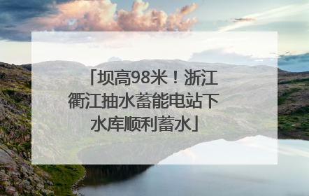 坝高98米！浙江衢江抽水蓄能电站下水库顺利蓄水